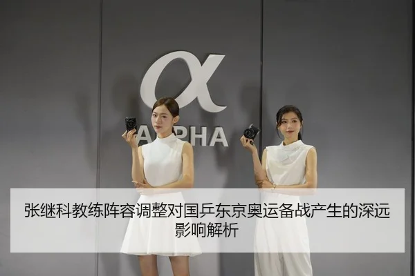 张继科教练阵容调整对国乒东京奥运备战产生的深远影响解析